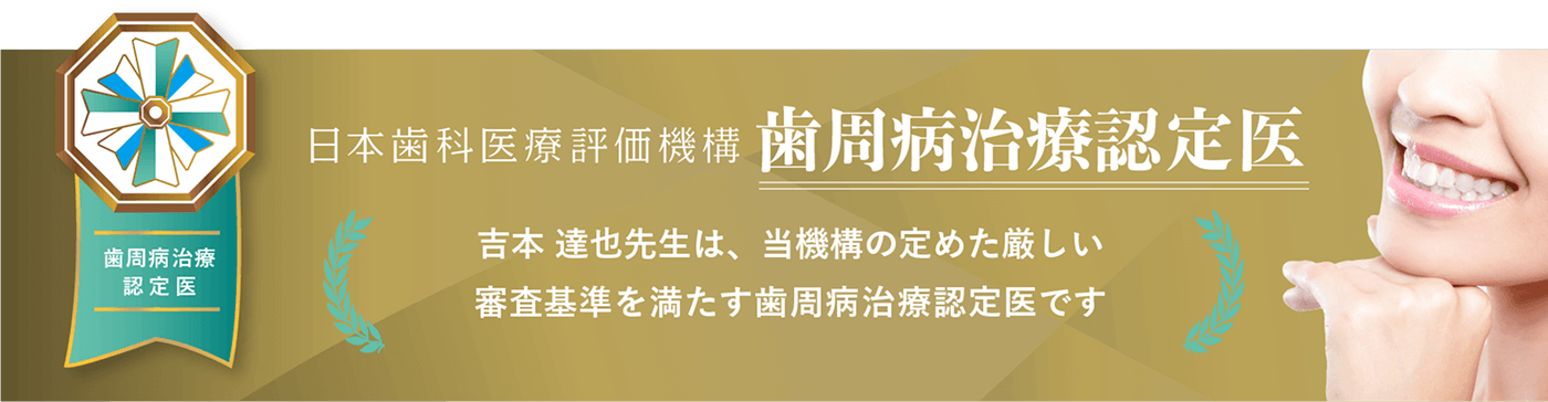 日本歯科医療評価機構　歯周病治療認定医　吉本達也先生は、当機構の定めた厳しい審査基準を満たす歯周病治療認定医です